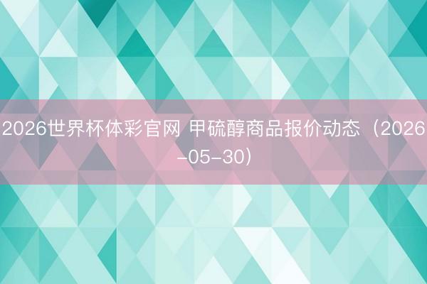 2026世界杯体彩官网 甲硫醇商品报价动态（2026-05-30）