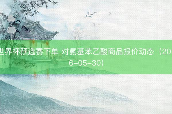世界杯预选赛下单 对氨基苯乙酸商品报价动态（2026-05-30）