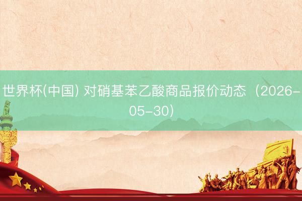 世界杯(中国) 对硝基苯乙酸商品报价动态（2026-05-30）