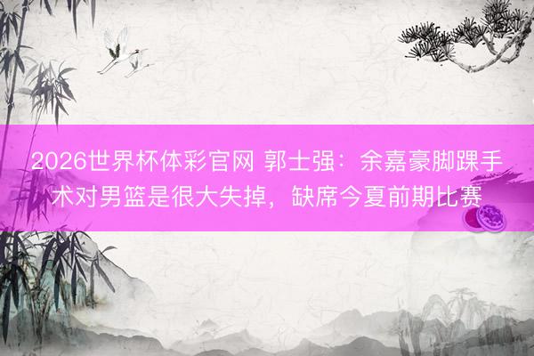 2026世界杯体彩官网 郭士强：余嘉豪脚踝手术对男篮是很大失掉，缺席今夏前期比赛