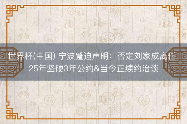 世界杯(中国) 宁波蹙迫声明：否定刘家成离任 25年坚硬3年公约&当今正续约治谈