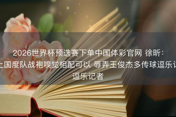 2026世界杯预选赛下单中国体彩官网 徐昕：穿上国度队战袍嗅觉相配可以 辱弄王俊杰多传球逗乐记者
