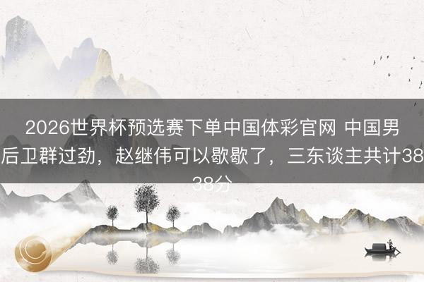 2026世界杯预选赛下单中国体彩官网 中国男篮后卫群过劲，赵继伟可以歇歇了，三东谈主共计38分
