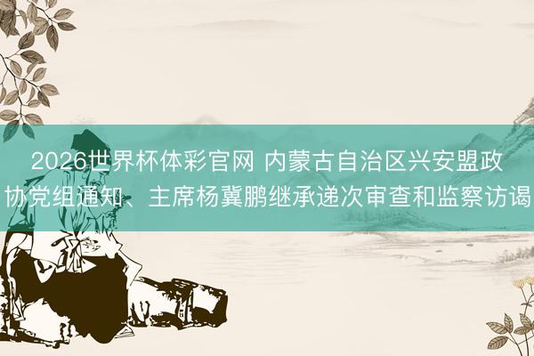 2026世界杯体彩官网 内蒙古自治区兴安盟政协党组通知、主席杨冀鹏继承递次审查和监察访谒