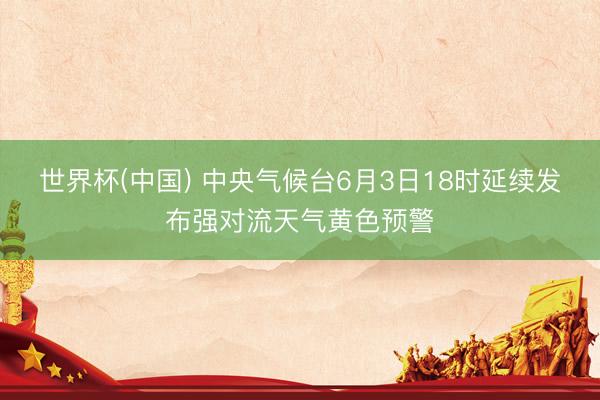 世界杯(中国) 中央气候台6月3日18时延续发布强对流天气黄色预警