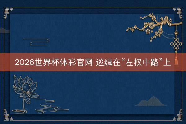 2026世界杯体彩官网 巡缉在“左权中路”上