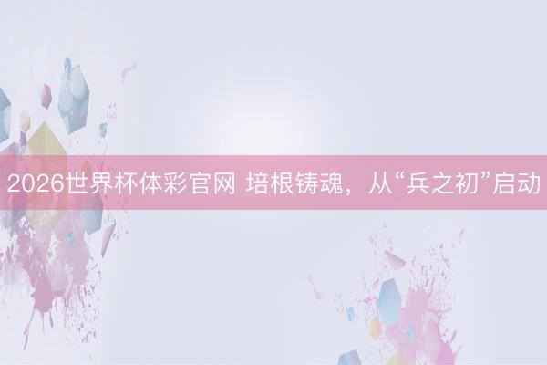 2026世界杯体彩官网 培根铸魂，从“兵之初”启动