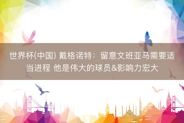世界杯(中国) 戴格诺特：留意文班亚马需要适当进程 他是伟大的球员&影响力宏大