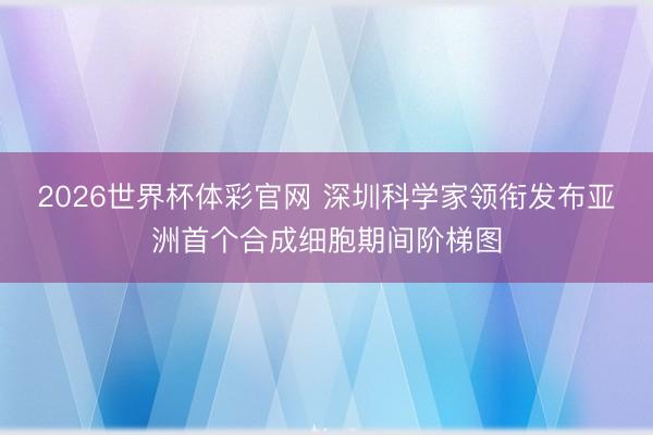 2026世界杯体彩官网 深圳科学家领衔发布亚洲首个合成细胞期间阶梯图
