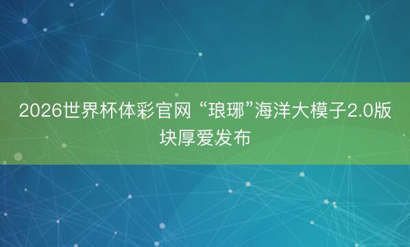 2026世界杯体彩官网 “琅琊”海洋大模子2.0版块厚爱发布