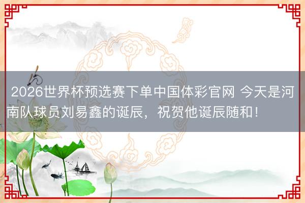 2026世界杯预选赛下单中国体彩官网 今天是河南队球员刘易鑫的诞辰，祝贺他诞辰随和！ ​​​