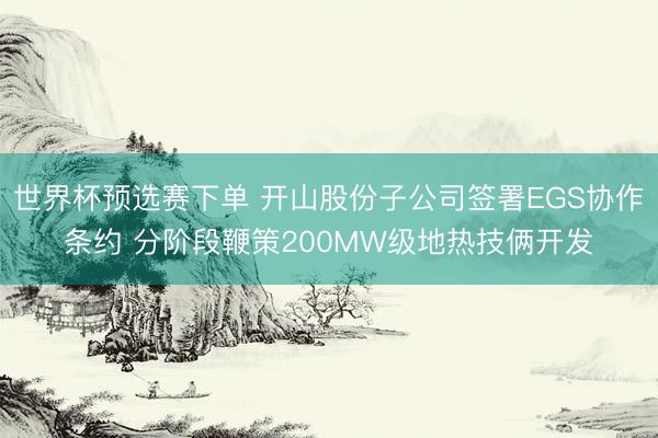 世界杯预选赛下单 开山股份子公司签署EGS协作条约 分阶段鞭策200MW级地热技俩开发