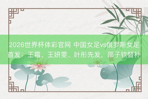 2026世界杯体彩官网 中国女足vs俄罗斯女足首发：王霜、王妍雯、叶彤先发，邵子钦替补