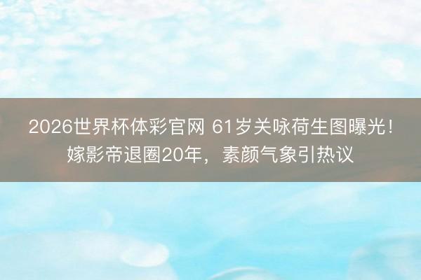2026世界杯体彩官网 61岁关咏荷生图曝光！嫁影帝退圈20年，素颜气象引热议