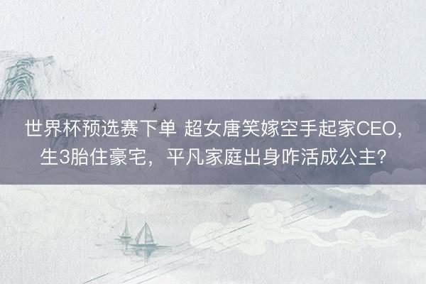 世界杯预选赛下单 超女唐笑嫁空手起家CEO，生3胎住豪宅，平凡家庭出身咋活成公主？