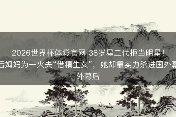 2026世界杯体彩官网 38岁星二代拒当明星！歌后姆妈为一火夫“借精生女”，她却靠实力杀进国外幕后