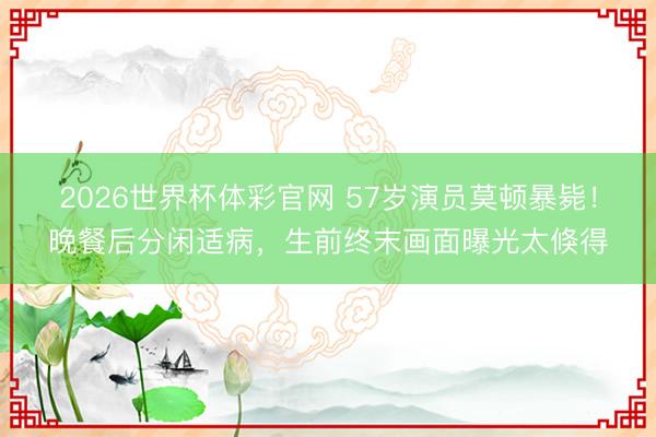 2026世界杯体彩官网 57岁演员莫顿暴毙！晚餐后分闲适病，生前终末画面曝光太倏得