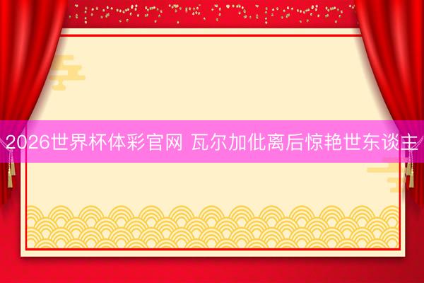 2026世界杯体彩官网 瓦尔加仳离后惊艳世东谈主