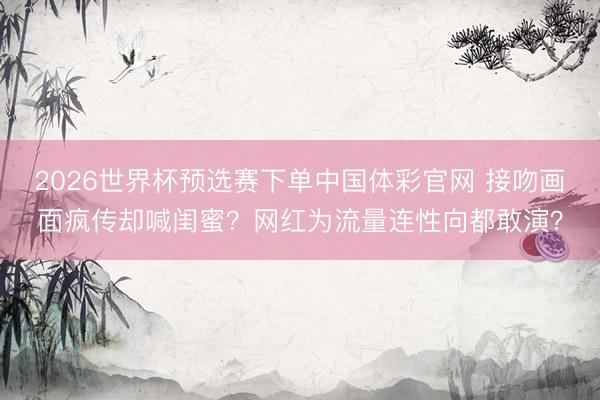 2026世界杯预选赛下单中国体彩官网 接吻画面疯传却喊闺蜜?网红为流量连性向都敢演?