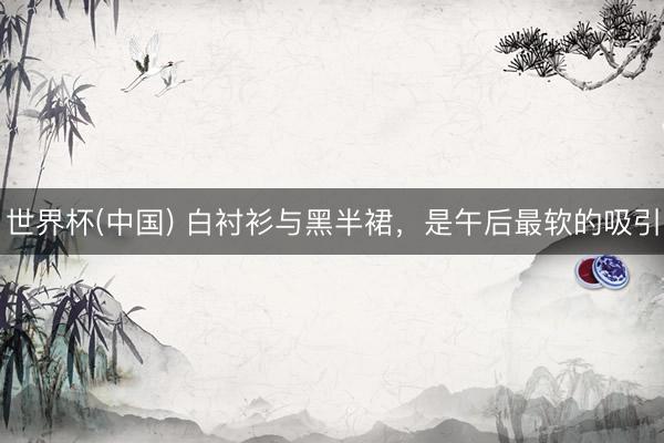 世界杯(中国) 白衬衫与黑半裙，是午后最软的吸引