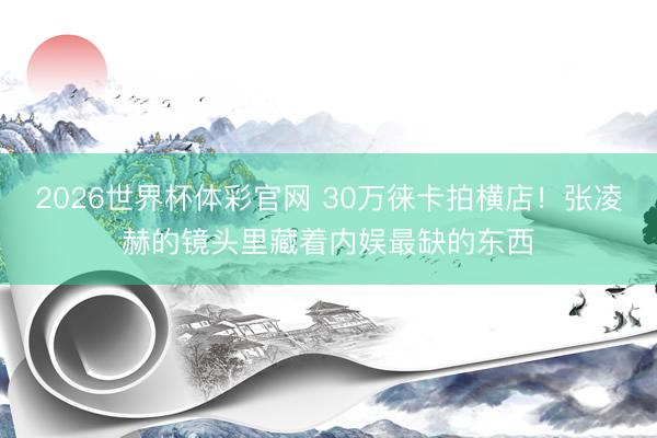 2026世界杯体彩官网 30万徕卡拍横店！张凌赫的镜头里藏着内娱最缺的东西