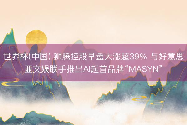 世界杯(中国) 狮腾控股早盘大涨超39% 与好意思亚文娱联手推出AI起首品牌“MASYN”