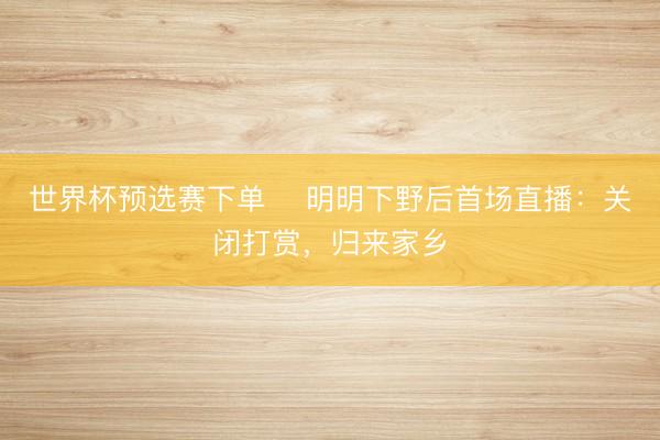 世界杯预选赛下单 ​明明下野后首场直播：关闭打赏，归来家乡