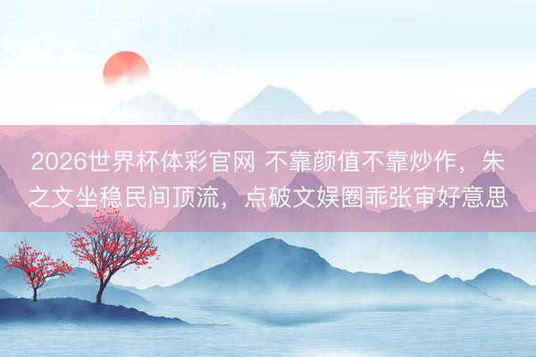 2026世界杯体彩官网 不靠颜值不靠炒作，朱之文坐稳民间顶流，点破文娱圈乖张审好意思