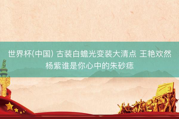 世界杯(中国) 古装白蟾光变装大清点 王艳欢然杨紫谁是你心中的朱砂痣