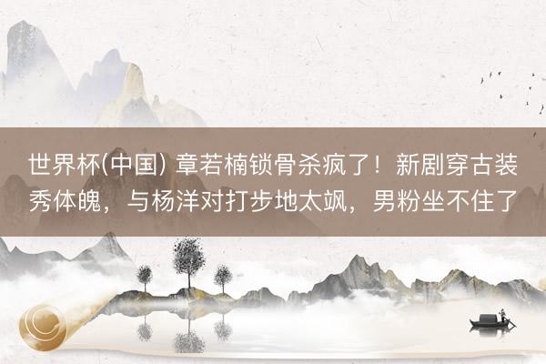 世界杯(中国) 章若楠锁骨杀疯了！新剧穿古装秀体魄，与杨洋对打步地太飒，男粉坐不住了