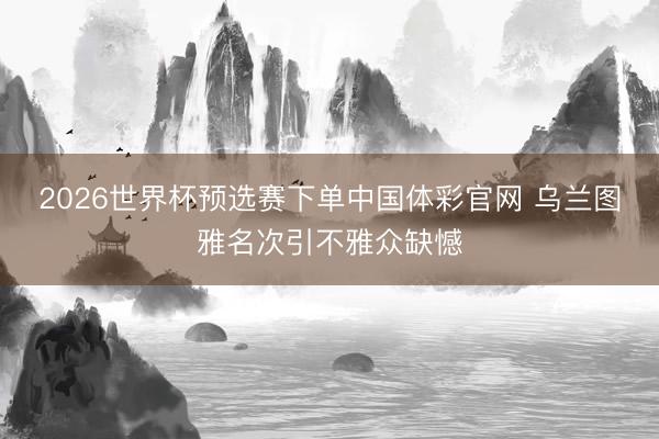 2026世界杯预选赛下单中国体彩官网 乌兰图雅名次引不雅众缺憾