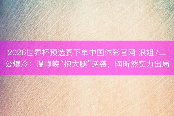 2026世界杯预选赛下单中国体彩官网 浪姐7二公爆冷：温峥嵘“抱大腿”逆袭，陶昕然实力出局