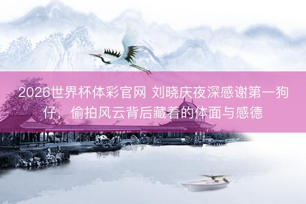 2026世界杯体彩官网 刘晓庆夜深感谢第一狗仔，偷拍风云背后藏着的体面与感德
