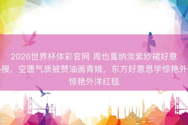 2026世界杯体彩官网 周也戛纳淡紫纱裙好意思上热搜，空匮气质被赞油画青娥，东方好意思学惊艳外洋红毯