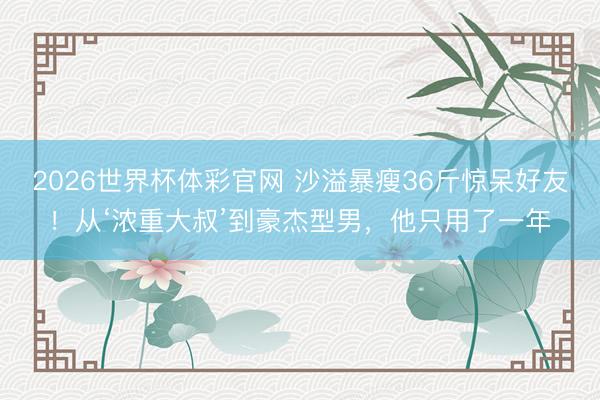 2026世界杯体彩官网 沙溢暴瘦36斤惊呆好友！从‘浓重大叔’到豪杰型男，他只用了一年