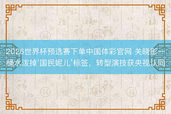 2026世界杯预选赛下单中国体彩官网 关晓彤一桶水泼掉‘国民妮儿’标签，转型演技获央视认同