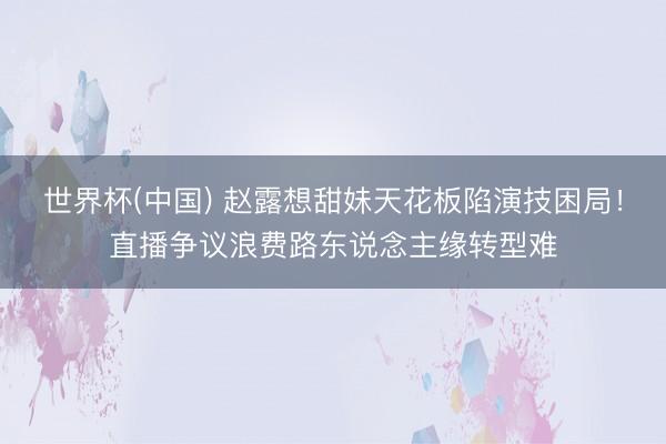 世界杯(中国) 赵露想甜妹天花板陷演技困局！直播争议浪费路东说念主缘转型难