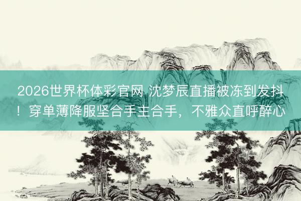 2026世界杯体彩官网 沈梦辰直播被冻到发抖！穿单薄降服坚合手主合手，不雅众直呼醉心