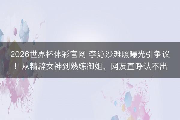 2026世界杯体彩官网 李沁沙滩照曝光引争议！从精辟女神到熟练御姐，网友直呼认不出