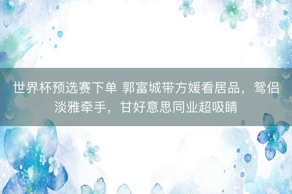 世界杯预选赛下单 郭富城带方媛看居品,鸳侣淡雅牵手,甘好意思同业超吸睛