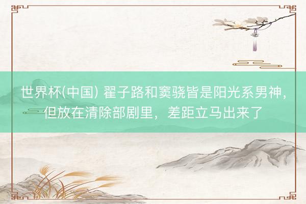 世界杯(中国) 翟子路和窦骁皆是阳光系男神，但放在清除部剧里，差距立马出来了