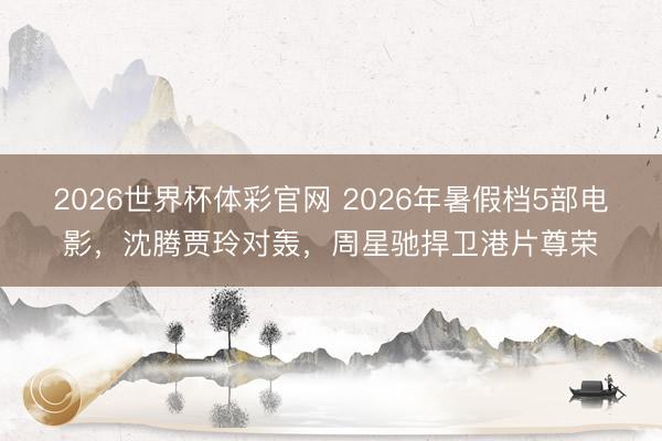 2026世界杯体彩官网 2026年暑假档5部电影，沈腾贾玲对轰，周星驰捍卫港片尊荣