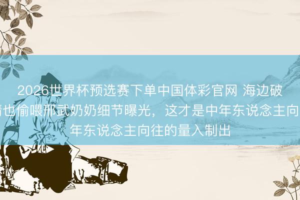 2026世界杯预选赛下单中国体彩官网 海边破屋藏真爱！晴也偷喂邢武奶奶细节曝光，这才是中年东说念主向往的量入制出