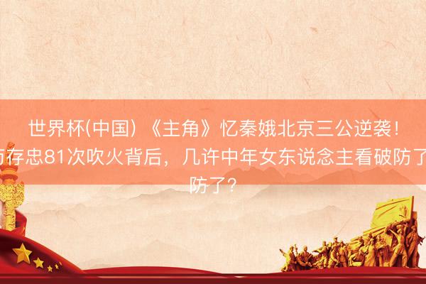 世界杯(中国) 《主角》忆秦娥北京三公逆袭！苟存忠81次吹火背后，几许中年女东说念主看破防了？