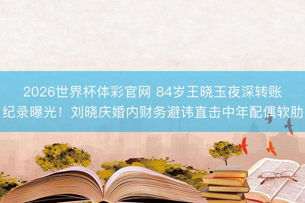 2026世界杯体彩官网 84岁王晓玉夜深转账纪录曝光!刘晓庆婚内财务避讳直击中年配偶软肋