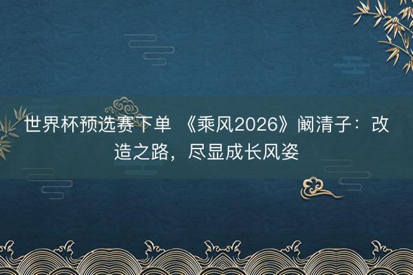 世界杯预选赛下单 《乘风2026》阚清子：改造之路，尽显成长风姿
