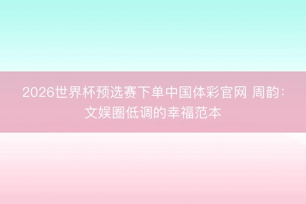 2026世界杯预选赛下单中国体彩官网 周韵:文娱圈低调的幸福范本