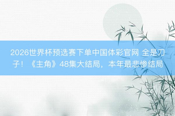 2026世界杯预选赛下单中国体彩官网 全是刀子！《主角》48集大结局，本年最悲惨结局