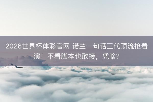 2026世界杯体彩官网 诺兰一句话三代顶流抢着演！不看脚本也敢接，凭啥？