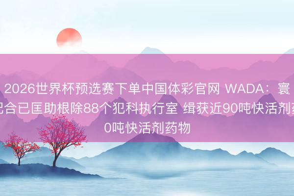 2026世界杯预选赛下单中国体彩官网 WADA：寰球配合已匡助根除88个犯科执行室 缉获近90吨快活剂药物